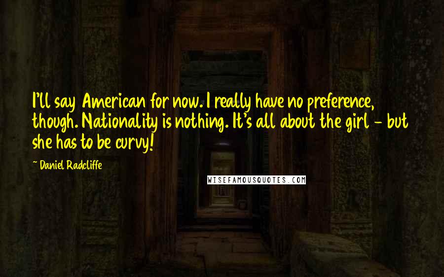 Daniel Radcliffe Quotes: I'll say American for now. I really have no preference, though. Nationality is nothing. It's all about the girl - but she has to be curvy!