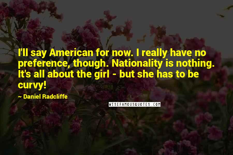 Daniel Radcliffe Quotes: I'll say American for now. I really have no preference, though. Nationality is nothing. It's all about the girl - but she has to be curvy!