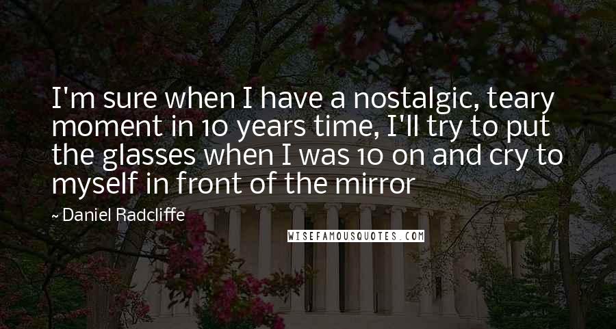 Daniel Radcliffe Quotes: I'm sure when I have a nostalgic, teary moment in 10 years time, I'll try to put the glasses when I was 10 on and cry to myself in front of the mirror