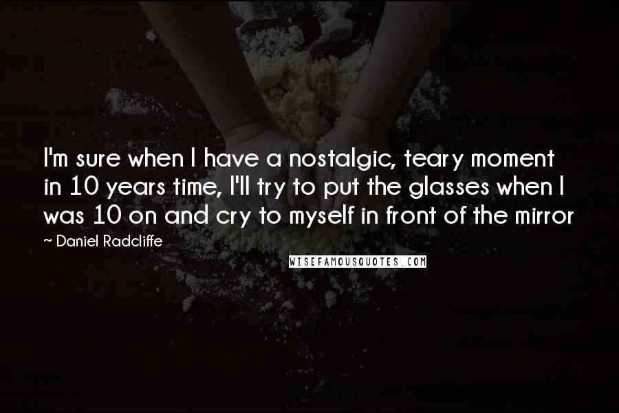 Daniel Radcliffe Quotes: I'm sure when I have a nostalgic, teary moment in 10 years time, I'll try to put the glasses when I was 10 on and cry to myself in front of the mirror