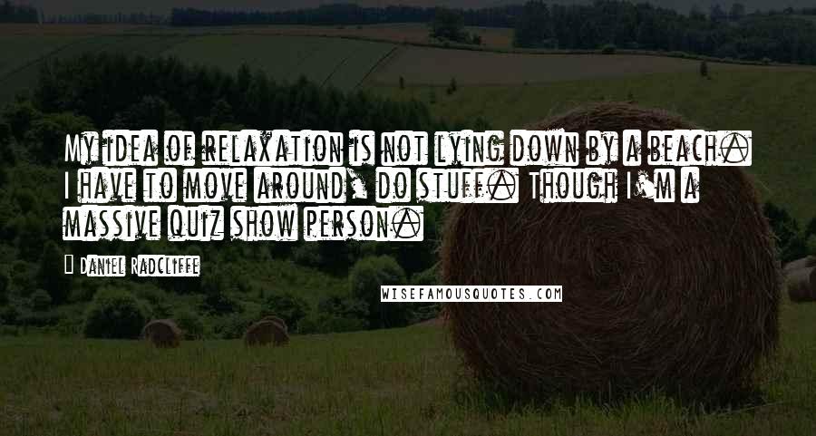 Daniel Radcliffe Quotes: My idea of relaxation is not lying down by a beach. I have to move around, do stuff. Though I'm a massive quiz show person.