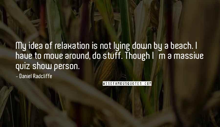 Daniel Radcliffe Quotes: My idea of relaxation is not lying down by a beach. I have to move around, do stuff. Though I'm a massive quiz show person.