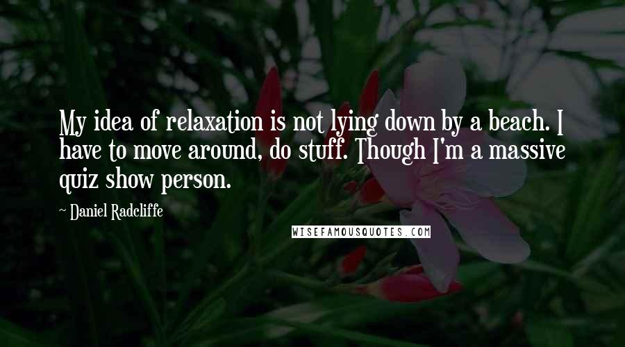 Daniel Radcliffe Quotes: My idea of relaxation is not lying down by a beach. I have to move around, do stuff. Though I'm a massive quiz show person.