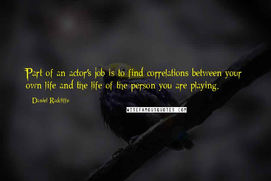 Daniel Radcliffe Quotes: Part of an actor's job is to find correlations between your own life and the life of the person you are playing.