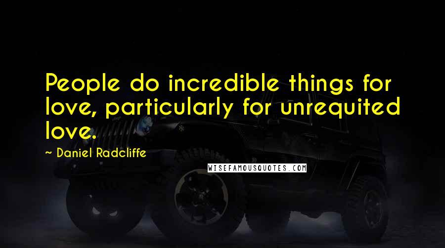 Daniel Radcliffe Quotes: People do incredible things for love, particularly for unrequited love.