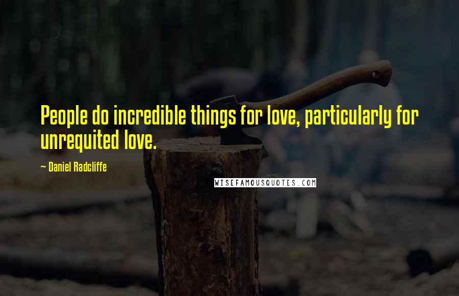 Daniel Radcliffe Quotes: People do incredible things for love, particularly for unrequited love.