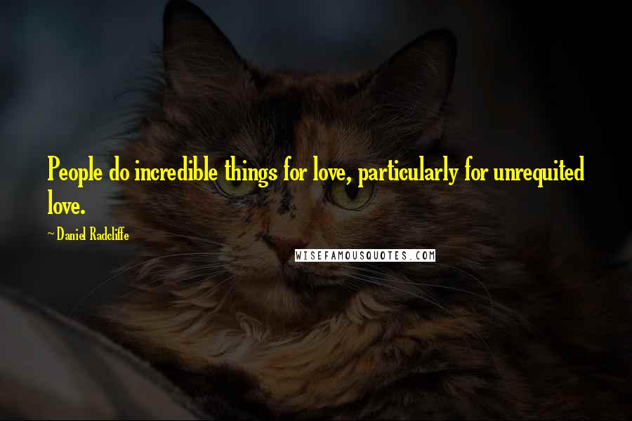 Daniel Radcliffe Quotes: People do incredible things for love, particularly for unrequited love.