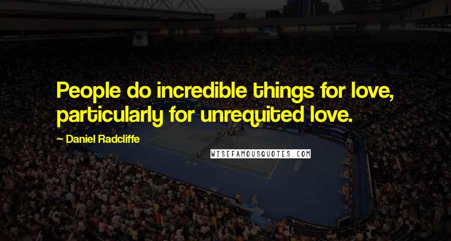 Daniel Radcliffe Quotes: People do incredible things for love, particularly for unrequited love.