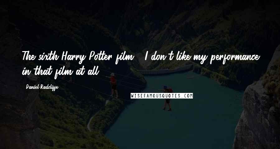 Daniel Radcliffe Quotes: The sixth Harry Potter film - I don't like my performance in that film at all.