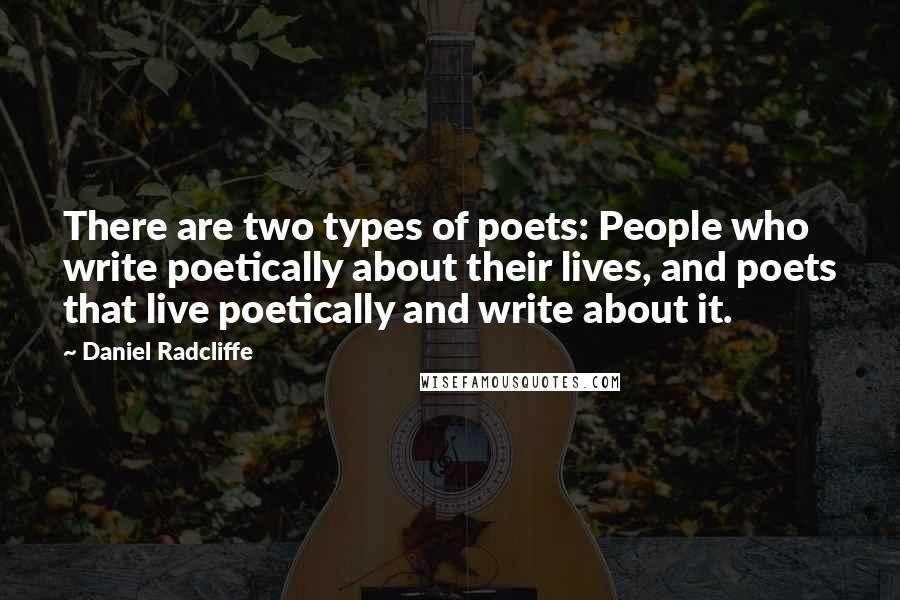 Daniel Radcliffe Quotes: There are two types of poets: People who write poetically about their lives, and poets that live poetically and write about it.