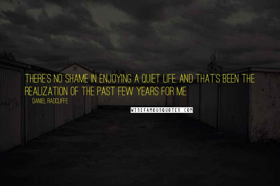 Daniel Radcliffe Quotes: There's no shame in enjoying a quiet life. And that's been the realization of the past few years for me.