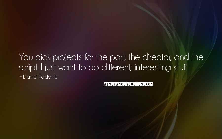 Daniel Radcliffe Quotes: You pick projects for the part, the director, and the script. I just want to do different, interesting stuff.