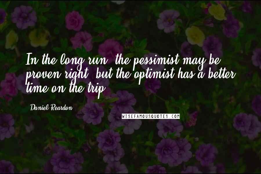 Daniel Reardon Quotes: In the long run, the pessimist may be proven right, but the optimist has a better time on the trip.