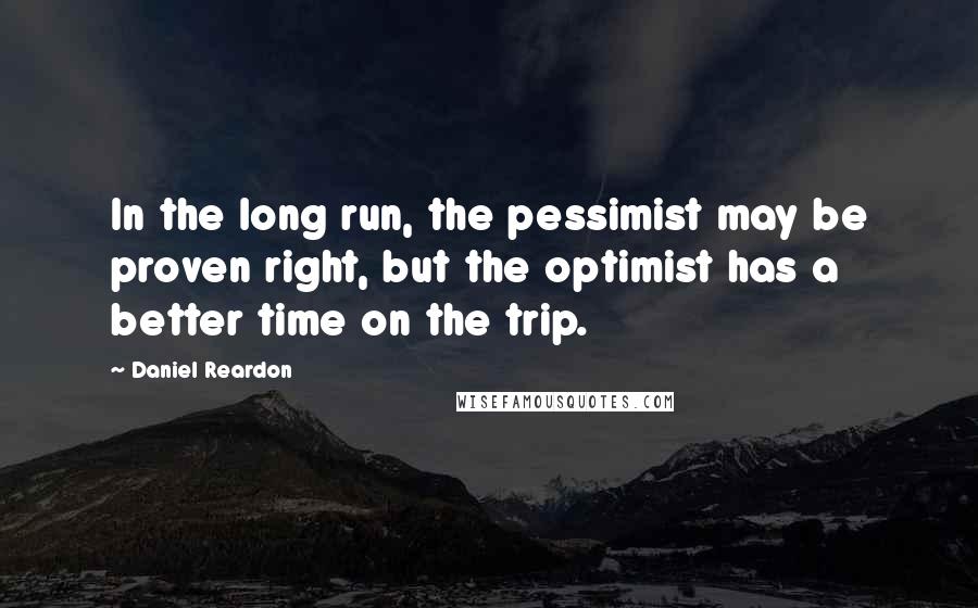 Daniel Reardon Quotes: In the long run, the pessimist may be proven right, but the optimist has a better time on the trip.