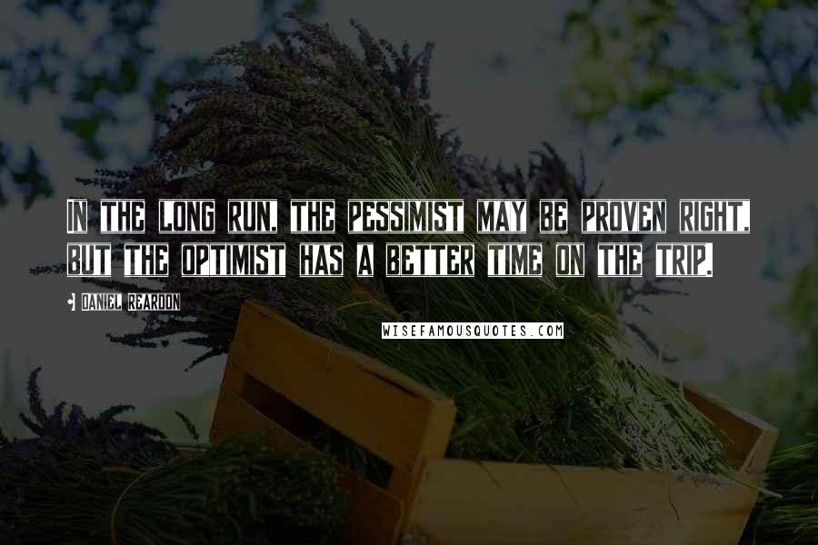 Daniel Reardon Quotes: In the long run, the pessimist may be proven right, but the optimist has a better time on the trip.