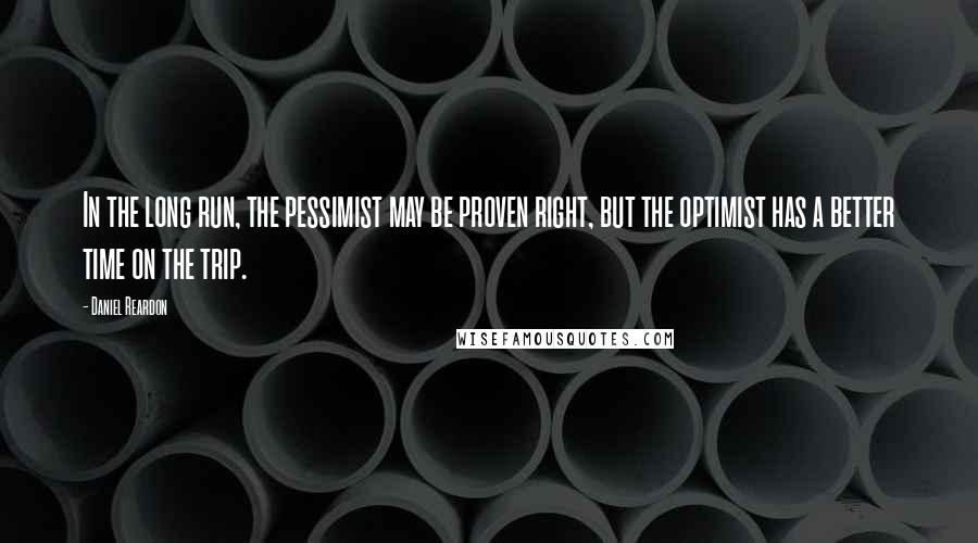 Daniel Reardon Quotes: In the long run, the pessimist may be proven right, but the optimist has a better time on the trip.