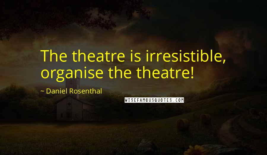 Daniel Rosenthal Quotes: The theatre is irresistible, organise the theatre!