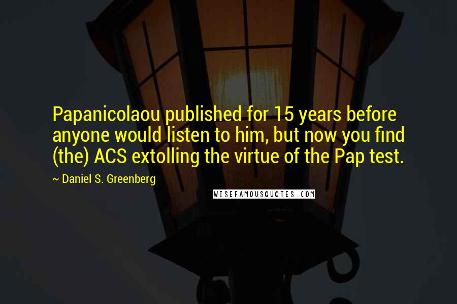 Daniel S. Greenberg Quotes: Papanicolaou published for 15 years before anyone would listen to him, but now you find (the) ACS extolling the virtue of the Pap test.