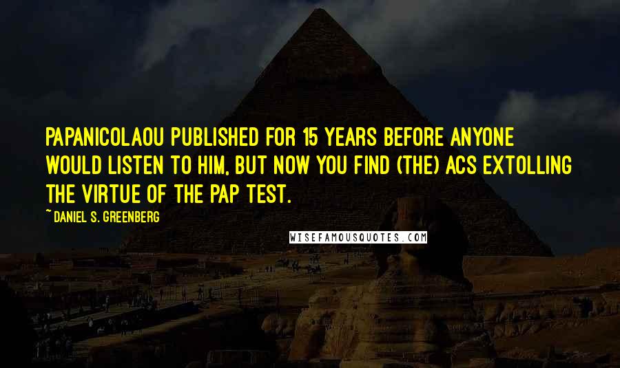 Daniel S. Greenberg Quotes: Papanicolaou published for 15 years before anyone would listen to him, but now you find (the) ACS extolling the virtue of the Pap test.