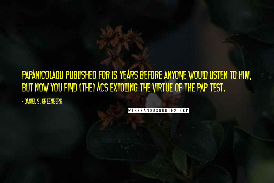 Daniel S. Greenberg Quotes: Papanicolaou published for 15 years before anyone would listen to him, but now you find (the) ACS extolling the virtue of the Pap test.