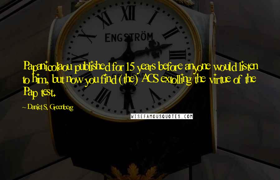 Daniel S. Greenberg Quotes: Papanicolaou published for 15 years before anyone would listen to him, but now you find (the) ACS extolling the virtue of the Pap test.
