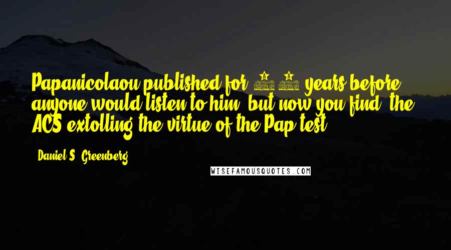 Daniel S. Greenberg Quotes: Papanicolaou published for 15 years before anyone would listen to him, but now you find (the) ACS extolling the virtue of the Pap test.