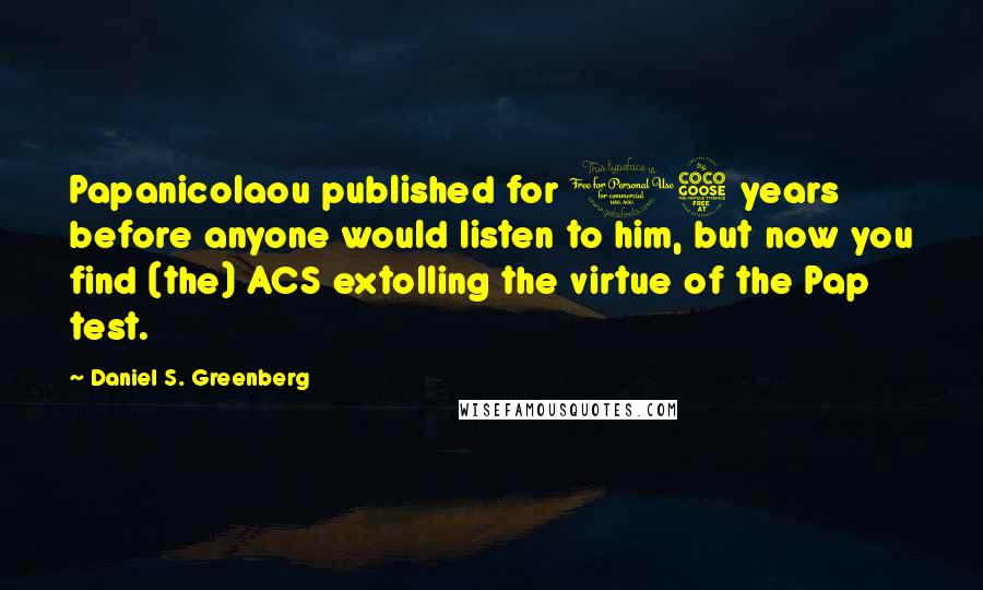 Daniel S. Greenberg Quotes: Papanicolaou published for 15 years before anyone would listen to him, but now you find (the) ACS extolling the virtue of the Pap test.