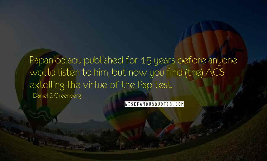 Daniel S. Greenberg Quotes: Papanicolaou published for 15 years before anyone would listen to him, but now you find (the) ACS extolling the virtue of the Pap test.