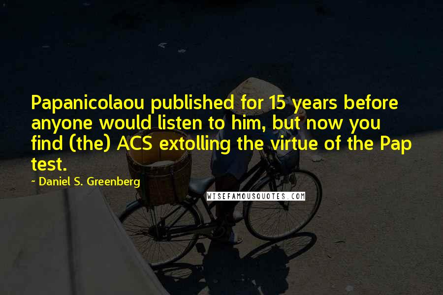 Daniel S. Greenberg Quotes: Papanicolaou published for 15 years before anyone would listen to him, but now you find (the) ACS extolling the virtue of the Pap test.
