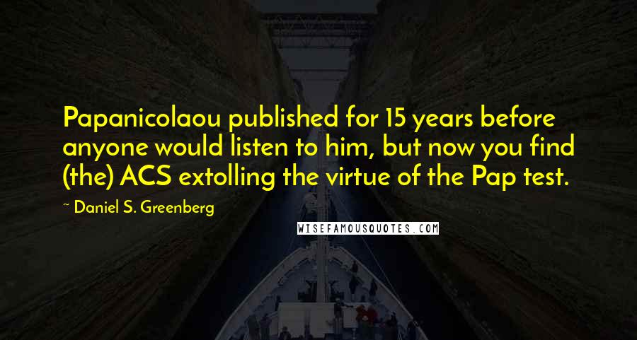 Daniel S. Greenberg Quotes: Papanicolaou published for 15 years before anyone would listen to him, but now you find (the) ACS extolling the virtue of the Pap test.