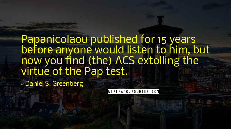 Daniel S. Greenberg Quotes: Papanicolaou published for 15 years before anyone would listen to him, but now you find (the) ACS extolling the virtue of the Pap test.