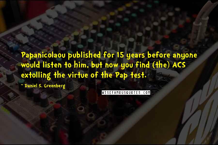 Daniel S. Greenberg Quotes: Papanicolaou published for 15 years before anyone would listen to him, but now you find (the) ACS extolling the virtue of the Pap test.