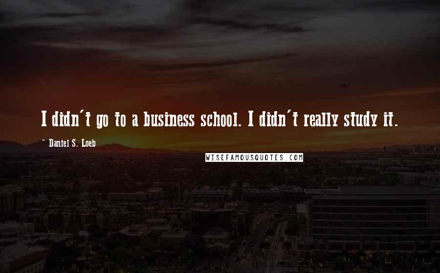 Daniel S. Loeb Quotes: I didn't go to a business school. I didn't really study it.