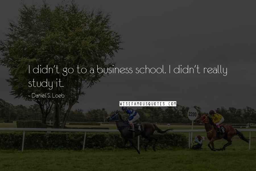 Daniel S. Loeb Quotes: I didn't go to a business school. I didn't really study it.