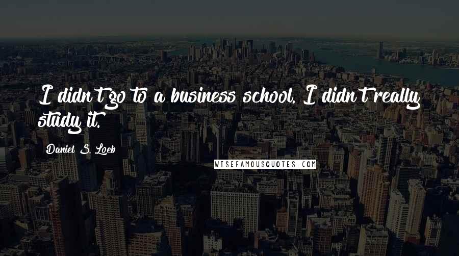 Daniel S. Loeb Quotes: I didn't go to a business school. I didn't really study it.