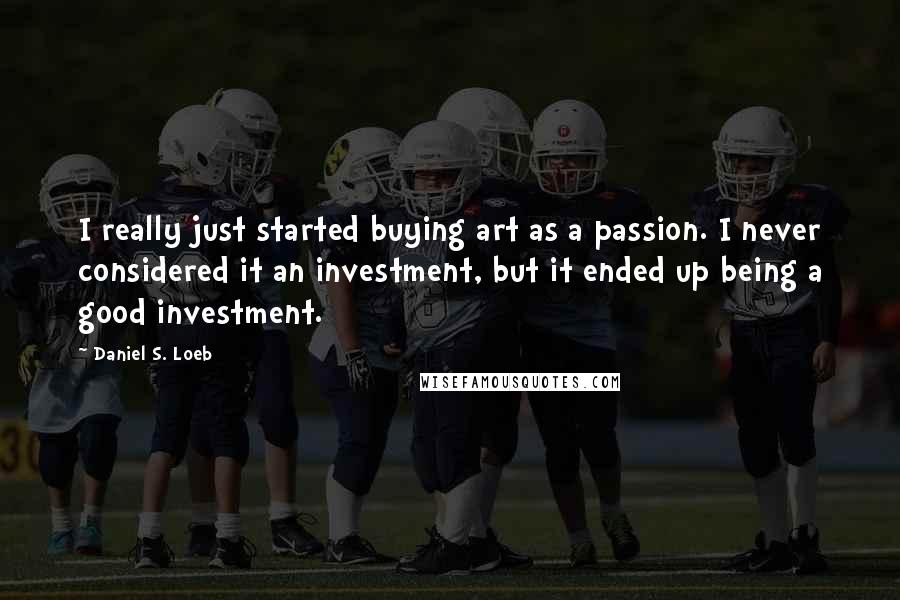 Daniel S. Loeb Quotes: I really just started buying art as a passion. I never considered it an investment, but it ended up being a good investment.