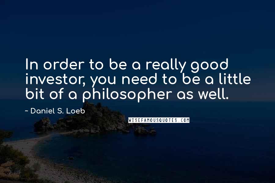 Daniel S. Loeb Quotes: In order to be a really good investor, you need to be a little bit of a philosopher as well.