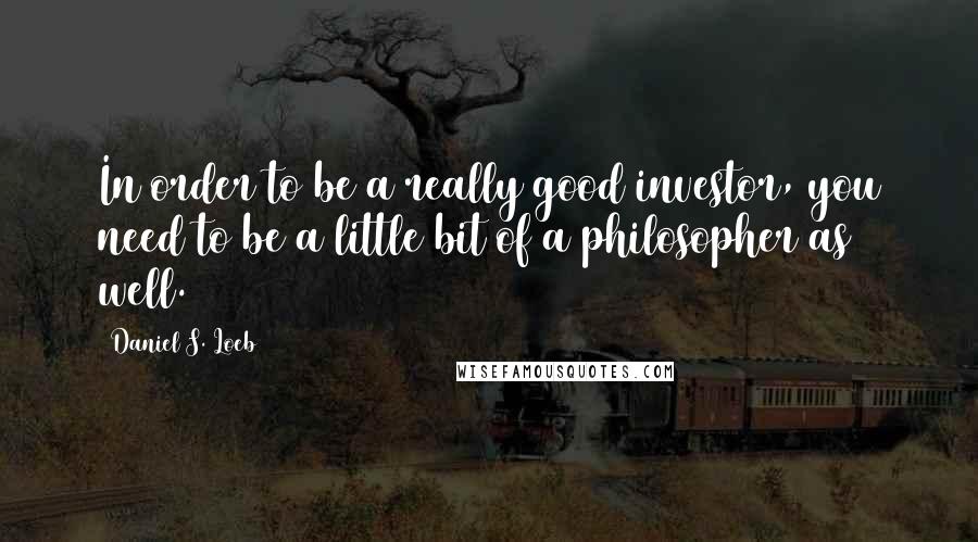 Daniel S. Loeb Quotes: In order to be a really good investor, you need to be a little bit of a philosopher as well.