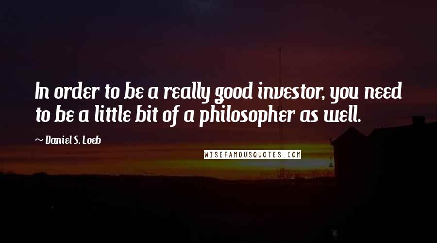 Daniel S. Loeb Quotes: In order to be a really good investor, you need to be a little bit of a philosopher as well.