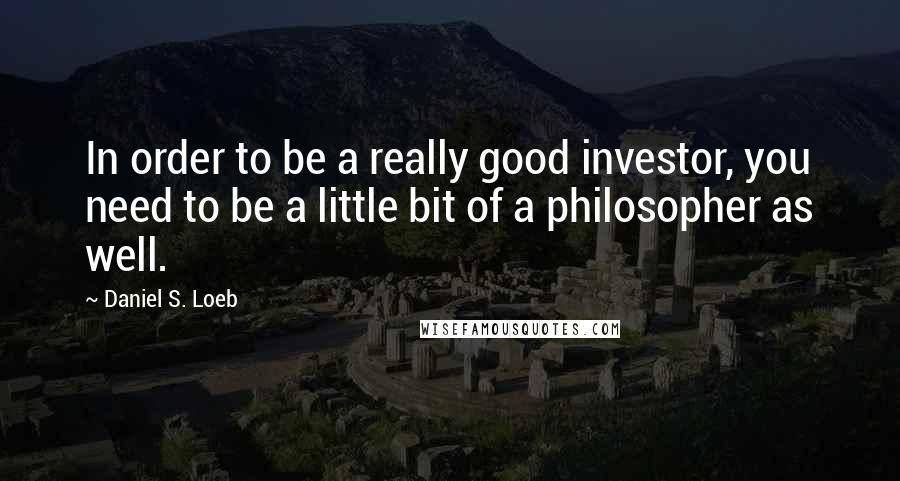 Daniel S. Loeb Quotes: In order to be a really good investor, you need to be a little bit of a philosopher as well.