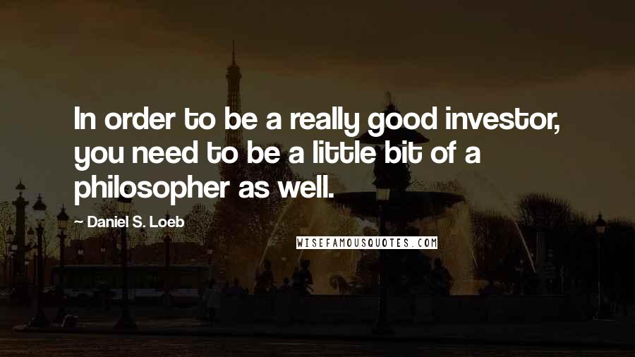 Daniel S. Loeb Quotes: In order to be a really good investor, you need to be a little bit of a philosopher as well.