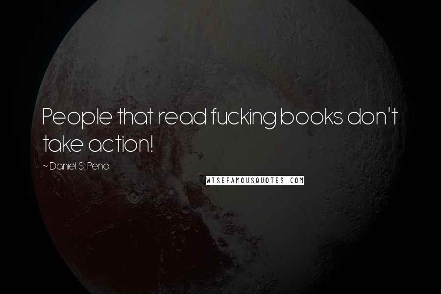 Daniel S. Pena Quotes: People that read fucking books don't take action!