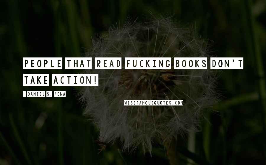 Daniel S. Pena Quotes: People that read fucking books don't take action!