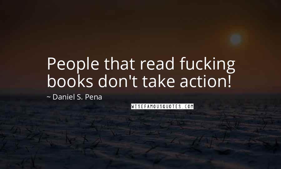 Daniel S. Pena Quotes: People that read fucking books don't take action!