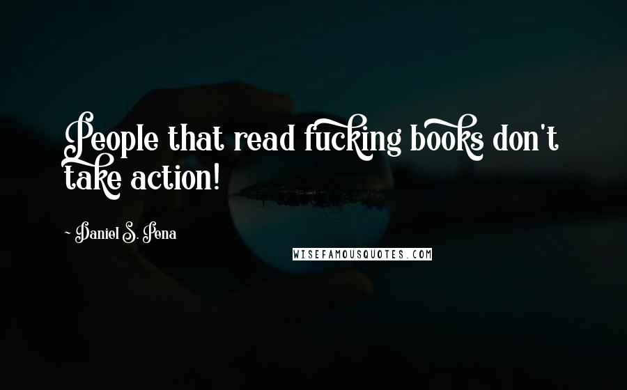 Daniel S. Pena Quotes: People that read fucking books don't take action!