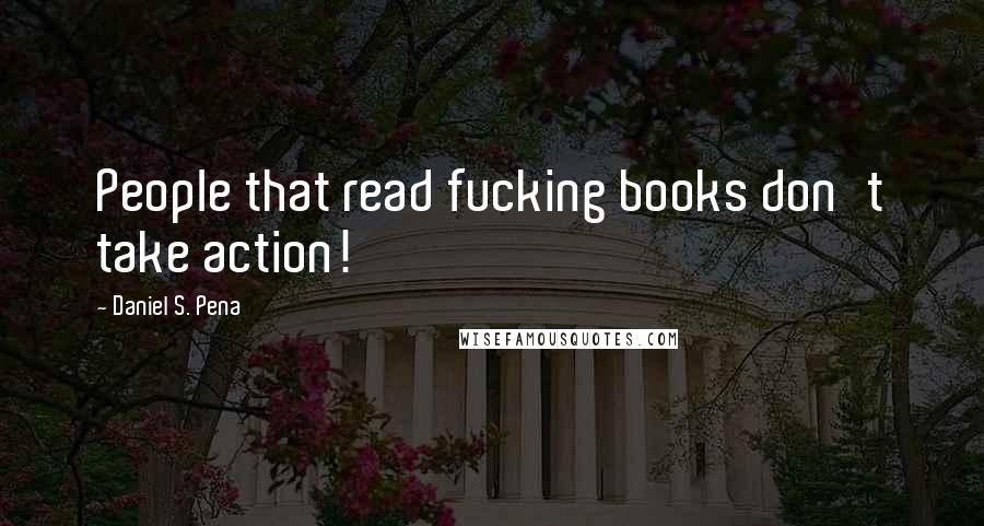 Daniel S. Pena Quotes: People that read fucking books don't take action!