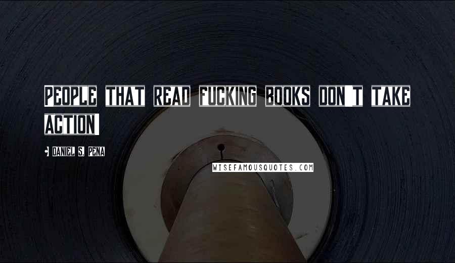 Daniel S. Pena Quotes: People that read fucking books don't take action!