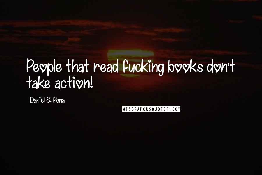 Daniel S. Pena Quotes: People that read fucking books don't take action!