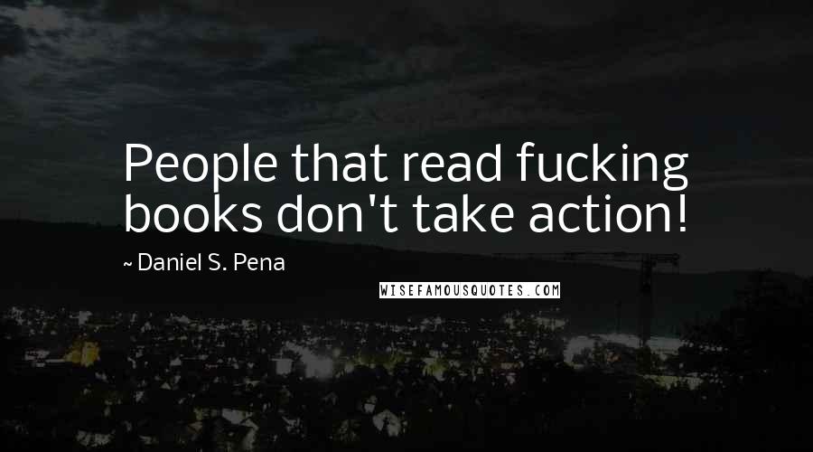 Daniel S. Pena Quotes: People that read fucking books don't take action!