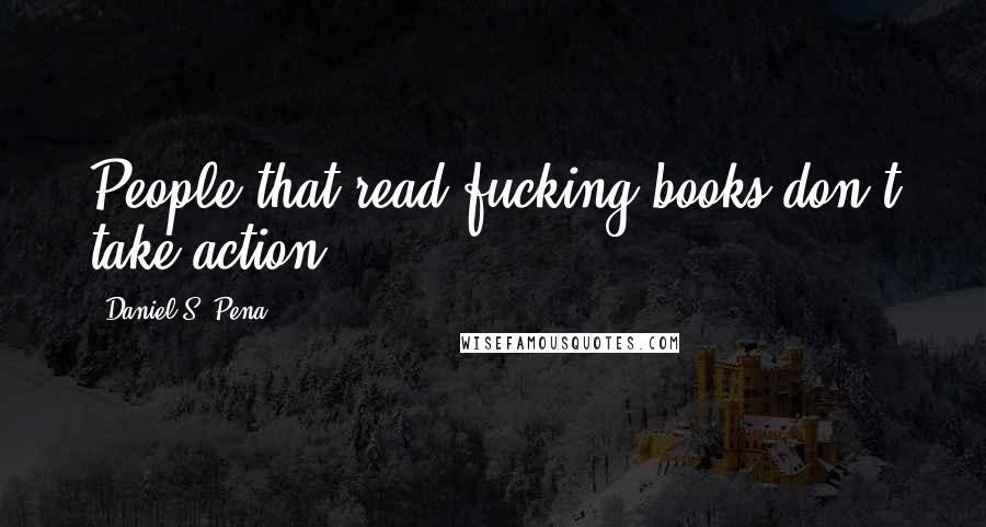 Daniel S. Pena Quotes: People that read fucking books don't take action!